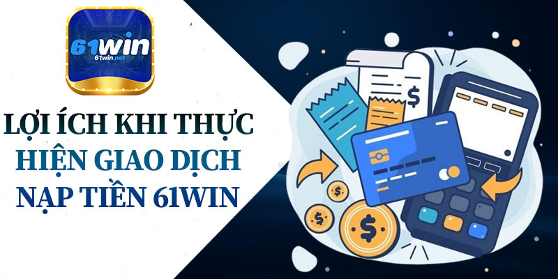 Lợi Ích Khi Thực Hiện Giao Dịch Nạp Tiền 61Win